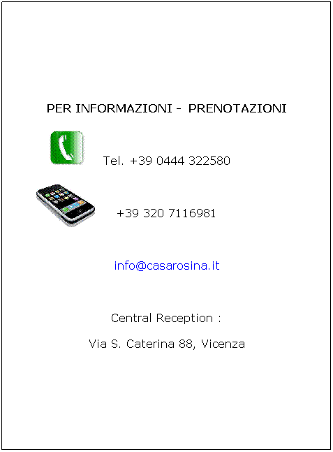 Casella di testo: PER INFORMAZIONI -  PRENOTAZIONI
 
Tel. +39 0444 322580
 
+39 320 7116981

 
info@casarosina.it
 
Central Reception : 
Via S. Caterina 88, Vicenza

