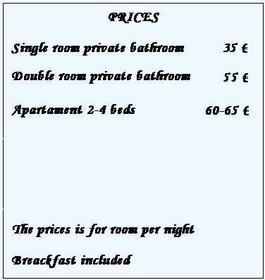 Casella di testo: PRICES
Single room private bathroom
Single room/shared wc
Double room private bathroom 
Double room/shared wc
Apartament 2-4 beds
 
The prices is for room per night
Breackfast included
 
