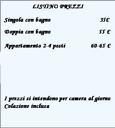 Casella di testo: LISTINO PREZZI
Singola con bagno                           30
Singola con bagno in comune       24-26 
Doppia con bagno                      38-45 
Doppia con bagno in comune       28-30 
Appartamento 2-4 posti              60-65 
 
I prezzi si intendono per camera al giorno
Colazione inclusa
 
 

