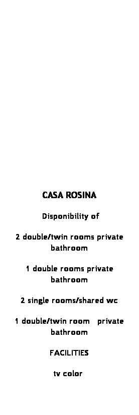 Casella di testo:  
 
 
 
 
 
 
 
CASA ROSINA
 Disponibility of
2 double/twin rooms private bathroom
1 double rooms private bathroom
2 single rooms/shared wc
1 double/twin room   private bathroom
FACILITIES 
tv color 
