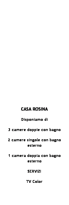 Casella di testo:  
 
 
 
 
 
 
 
 
 
CASA ROSINA
Disponiamo di
3 camere doppie con bagno
2 camere singole con bagno esterno
1 camera doppia con bagno esterno
SERVIZI 
TV Color
 
